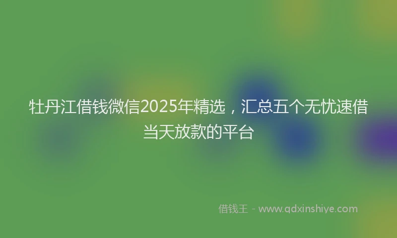 牡丹江借钱微信2025年精选，汇总五个无忧速借当天放款的平台