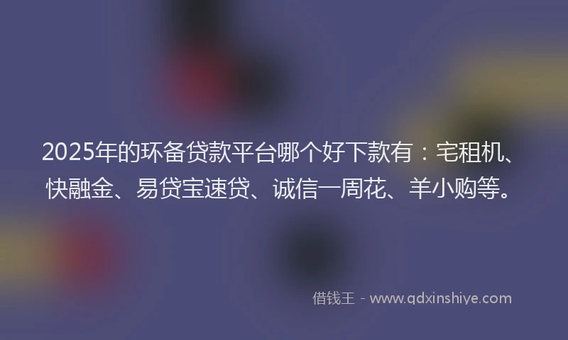 2025年的环备贷款平台哪个好下款有：宅租机、快融金、易贷宝速贷、诚信一周花、羊小购等。