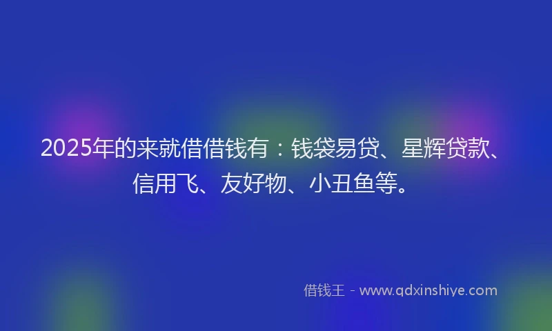 2025年的来就借借钱有：钱袋易贷、星辉贷款、信用飞、友好物、小丑鱼等。