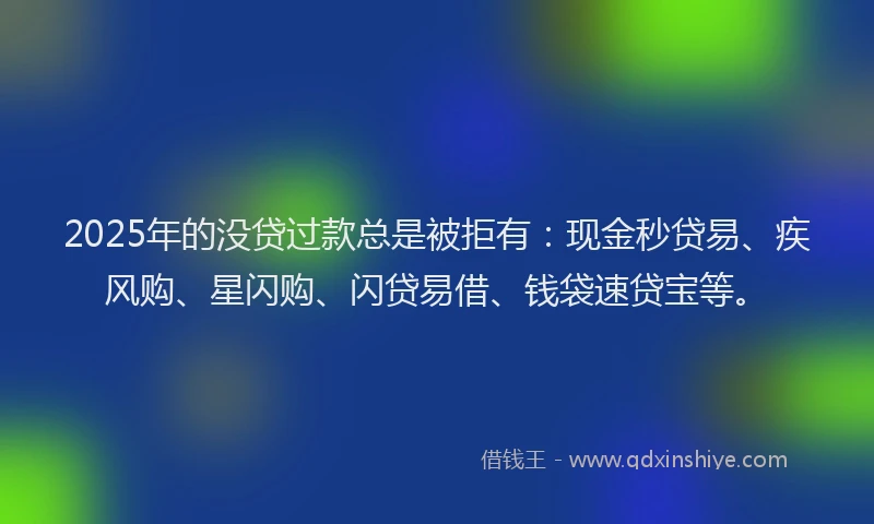 2025年的没贷过款总是被拒有：现金秒贷易、疾风购、星闪购、闪贷易借、钱袋速贷宝等。