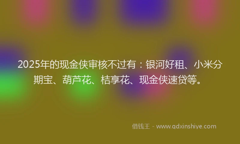 2025年的现金侠审核不过有：银河好租、小米分期宝、葫芦花、桔享花、现金侠速贷等。