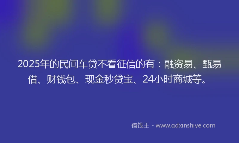 2025年的民间车贷不看征信的有：融资易、甄易借、财钱包、现金秒贷宝、24小时商城等。