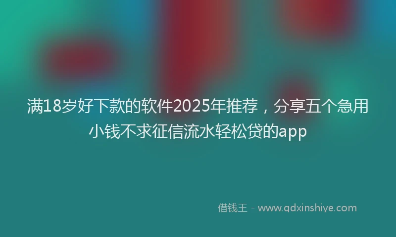 满18岁好下款的软件2025年推荐，分享五个急用小钱不求征信流水轻松贷的app