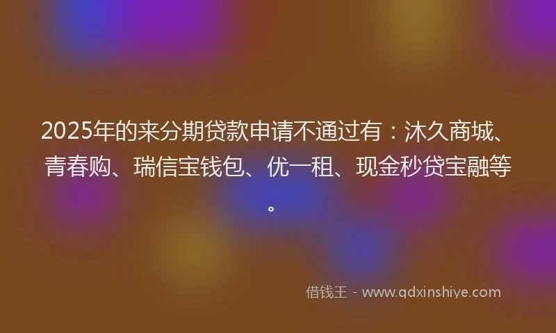 2025年的来分期贷款申请不通过有：沐久商城、青春购、瑞信宝钱包、优一租、现金秒贷宝融等。