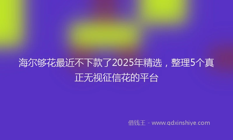 海尔够花最近不下款了2025年精选，整理5个真正无视征信花的平台