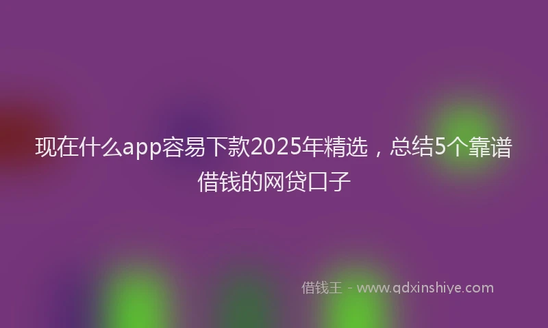 现在什么app容易下款2025年精选，总结5个靠谱借钱的网贷口子