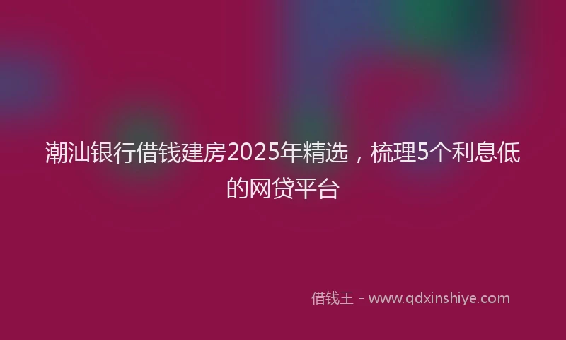 潮汕银行借钱建房2025年精选，梳理5个利息低的网贷平台