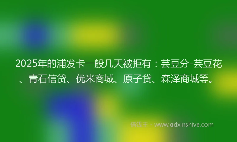 2025年的浦发卡一般几天被拒有：芸豆分-芸豆花、青石信贷、优米商城、原子贷、森泽商城等。