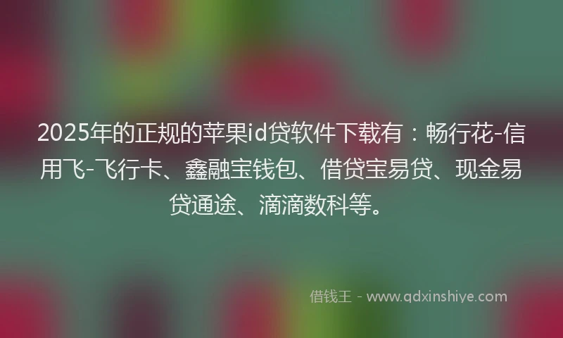 2025年的正规的苹果id贷软件下载有：畅行花-信用飞-飞行卡、鑫融宝钱包、借贷宝易贷、现金易贷通途、滴滴数科等。
