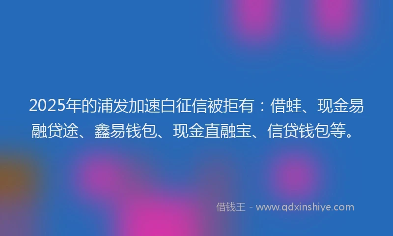 2025年的浦发加速白征信被拒有：借蛙、现金易融贷途、鑫易钱包、现金直融宝、信贷钱包等。