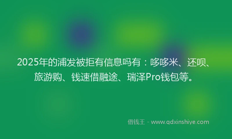 2025年的浦发被拒有信息吗有：哆哆米、还呗、旅游购、钱速借融途、瑞泽Pro钱包等。