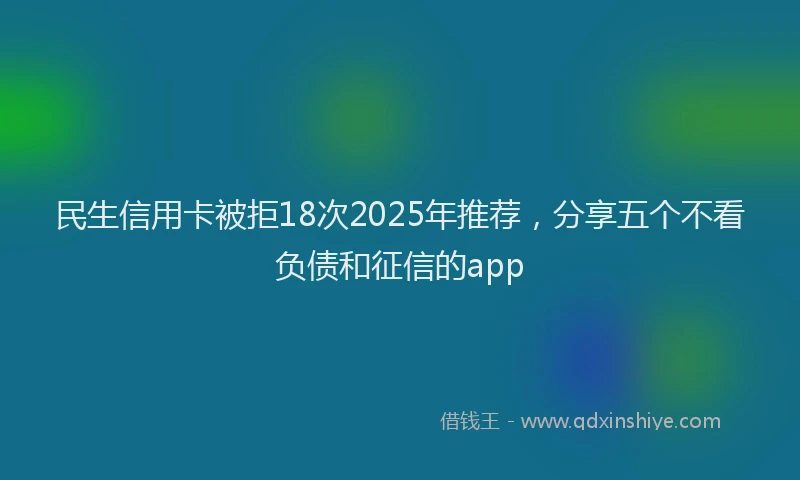 民生信用卡被拒18次2025年推荐，分享五个不看负债和征信的app