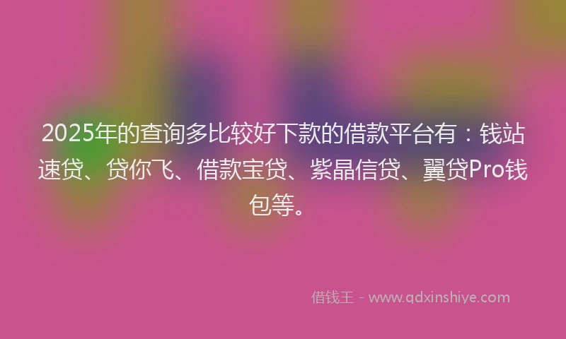 2025年的查询多比较好下款的借款平台有：钱站速贷、贷你飞、借款宝贷、紫晶信贷、翼贷Pro钱包等。