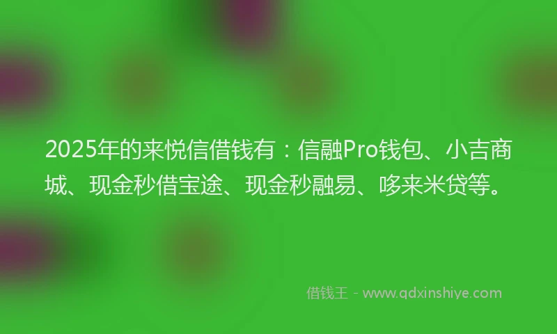2025年的来悦信借钱有：信融Pro钱包、小吉商城、现金秒借宝途、现金秒融易、哆来米贷等。