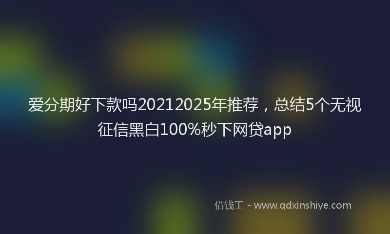爱分期好下款吗20212025年推荐，总结5个无视征信黑白100%秒下网贷app