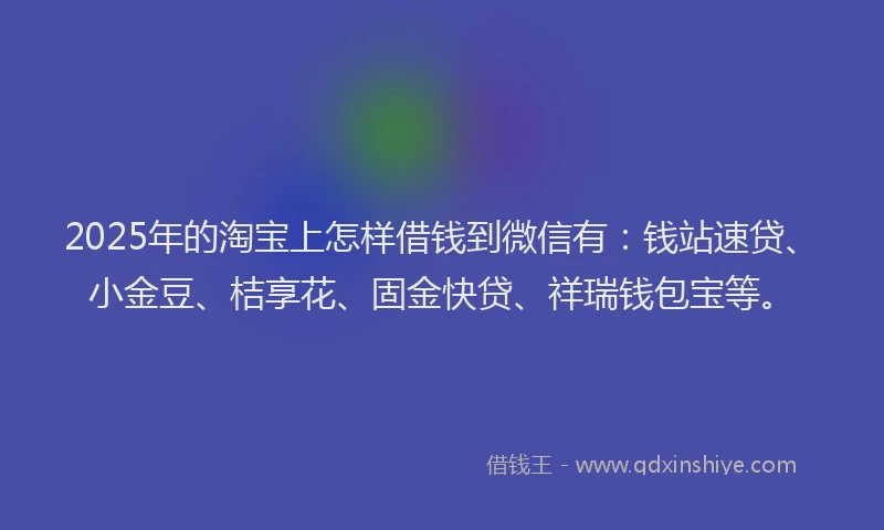 2025年的淘宝上怎样借钱到微信有：钱站速贷、小金豆、桔享花、固金快贷、祥瑞钱包宝等。
