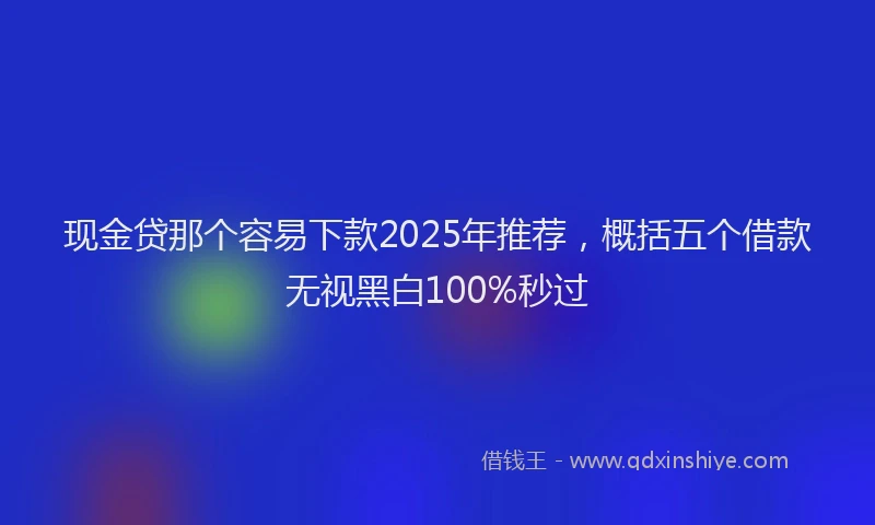 现金贷那个容易下款2025年推荐，概括五个借款无视黑白100%秒过