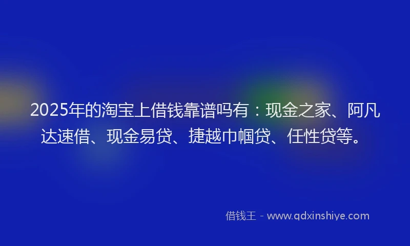 2025年的淘宝上借钱靠谱吗有：现金之家、阿凡达速借、现金易贷、捷越巾帼贷、任性贷等。