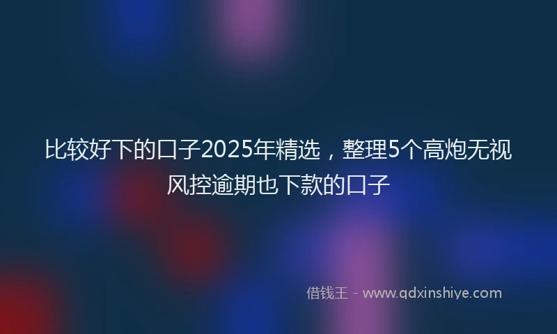 比较好下的口子2025年精选，整理5个高炮无视风控逾期也下款的口子