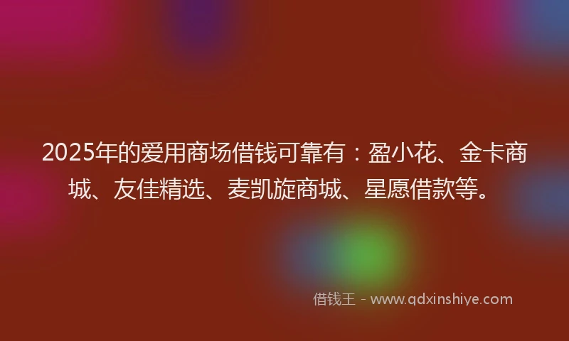 2025年的爱用商场借钱可靠有：盈小花、金卡商城、友佳精选、麦凯旋商城、星愿借款等。
