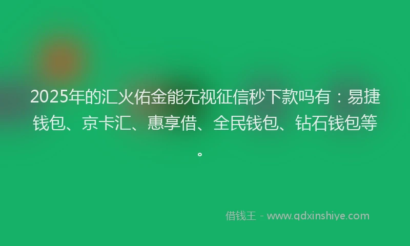 2025年的汇火佑金能无视征信秒下款吗有：易捷钱包、京卡汇、惠享借、全民钱包、钻石钱包等。