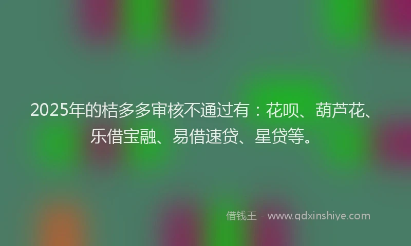 2025年的桔多多审核不通过有：花呗、葫芦花、乐借宝融、易借速贷、星贷等。