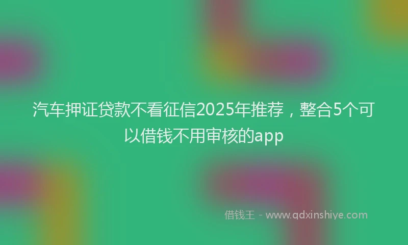 汽车押证贷款不看征信2025年推荐，整合5个可以借钱不用审核的app
