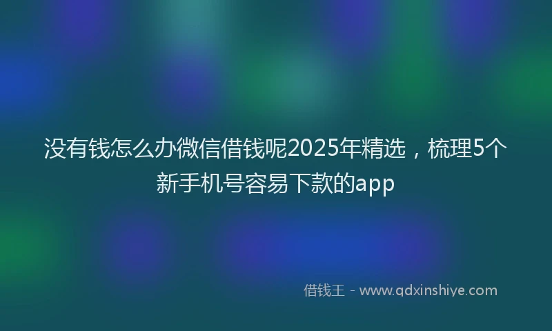 没有钱怎么办微信借钱呢2025年精选，梳理5个新手机号容易下款的app