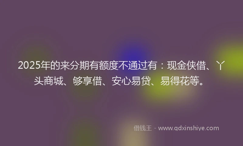 2025年的来分期有额度不通过有：现金侠借、丫头商城、够享借、安心易贷、易得花等。