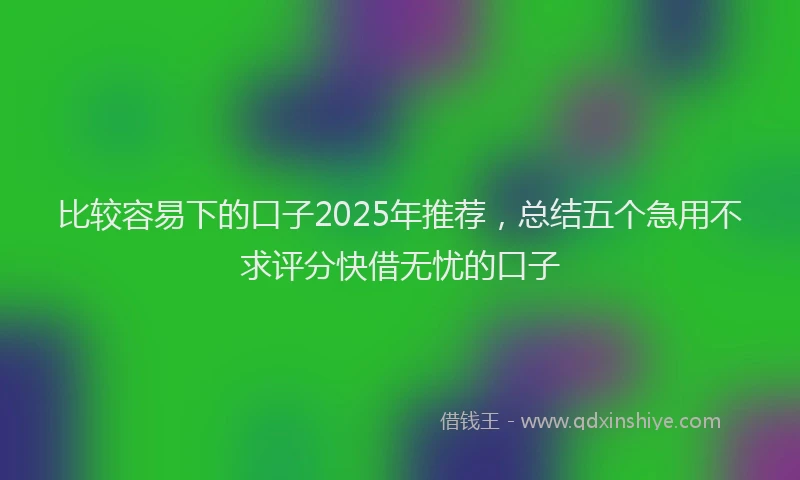 比较容易下的口子2025年推荐，总结五个急用不求评分快借无忧的口子