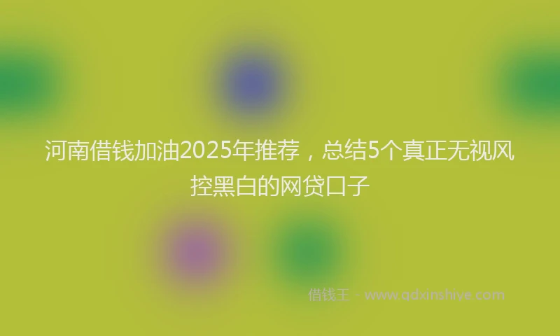 河南借钱加油2025年推荐，总结5个真正无视风控黑白的网贷口子