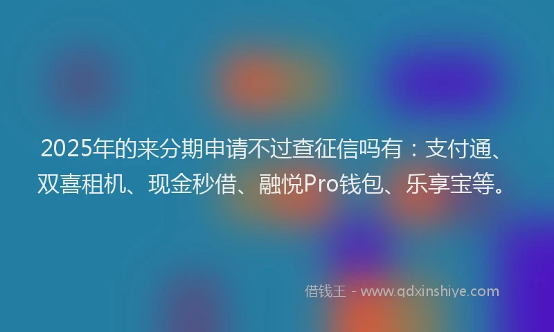 2025年的来分期申请不过查征信吗有：支付通、双喜租机、现金秒借、融悦Pro钱包、乐享宝等。