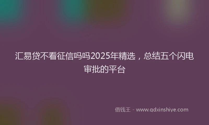 汇易贷不看征信吗吗2025年精选，总结五个闪电审批的平台