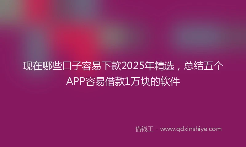 现在哪些口子容易下款2025年精选，总结五个APP容易借款1万块的软件
