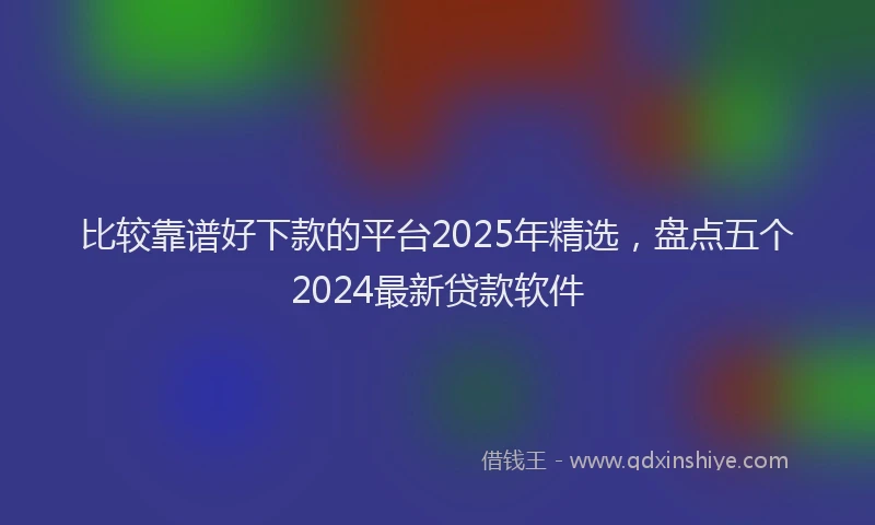 比较靠谱好下款的平台2025年精选，盘点五个2024最新贷款软件