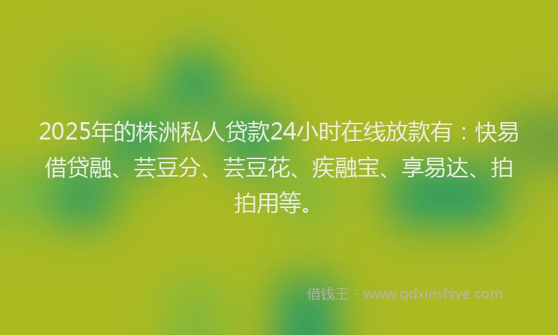 2025年的株洲私人贷款24小时在线放款有：快易借贷融、芸豆分、芸豆花、疾融宝、享易达、拍拍用等。