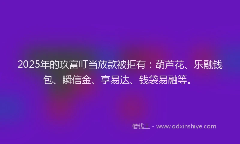 2025年的玖富叮当放款被拒有：葫芦花、乐融钱包、瞬信金、享易达、钱袋易融等。