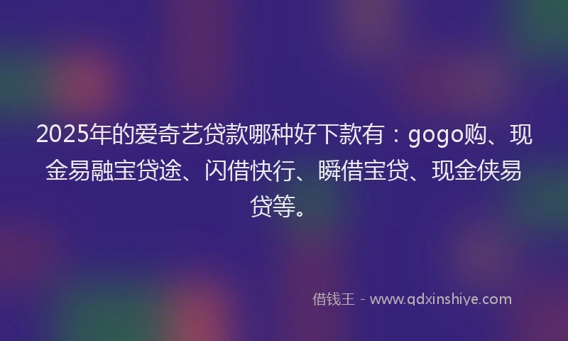 2025年的爱奇艺贷款哪种好下款有：gogo购、现金易融宝贷途、闪借快行、瞬借宝贷、现金侠易贷等。