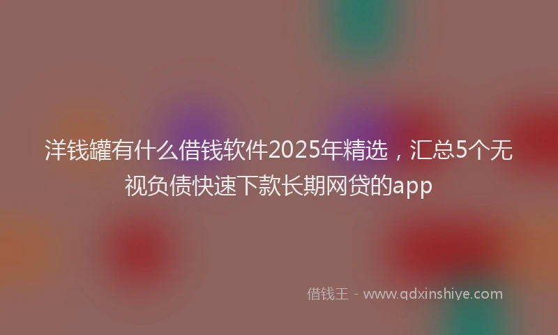 洋钱罐有什么借钱软件2025年精选，汇总5个无视负债快速下款长期网贷的app