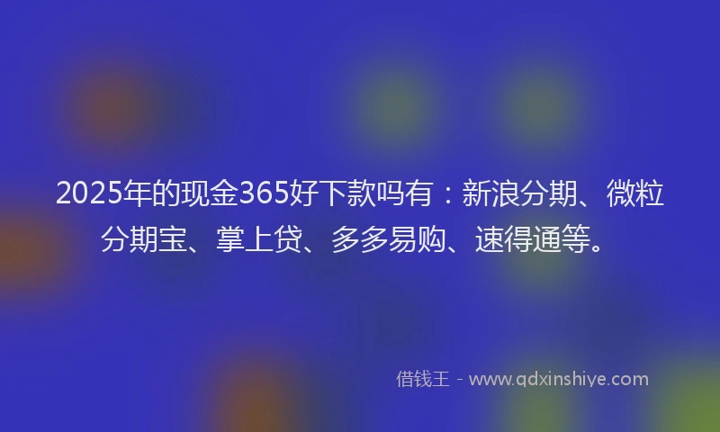2025年的现金365好下款吗有：新浪分期、微粒分期宝、掌上贷、多多易购、速得通等。