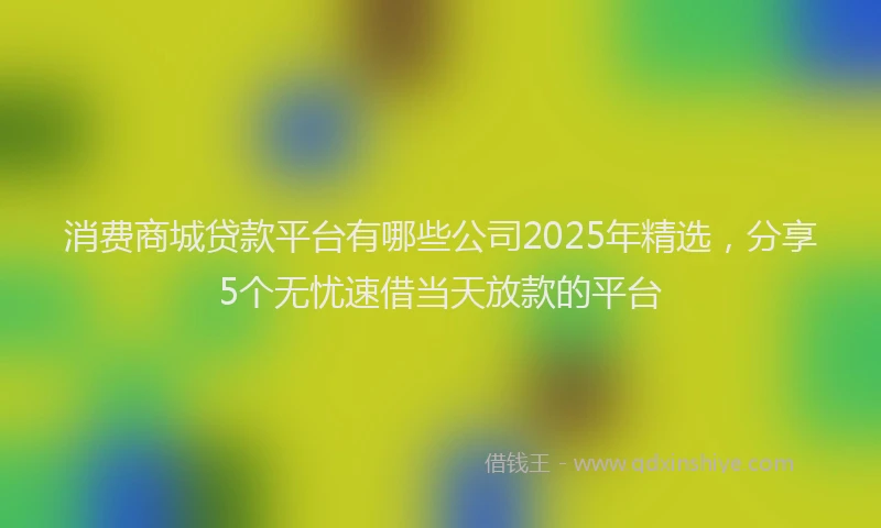 消费商城贷款平台有哪些公司2025年精选，分享5个无忧速借当天放款的平台