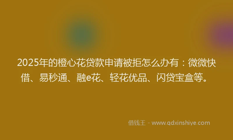2025年的橙心花贷款申请被拒怎么办有：微微快借、易秒通、融e花、轻花优品、闪贷宝盒等。