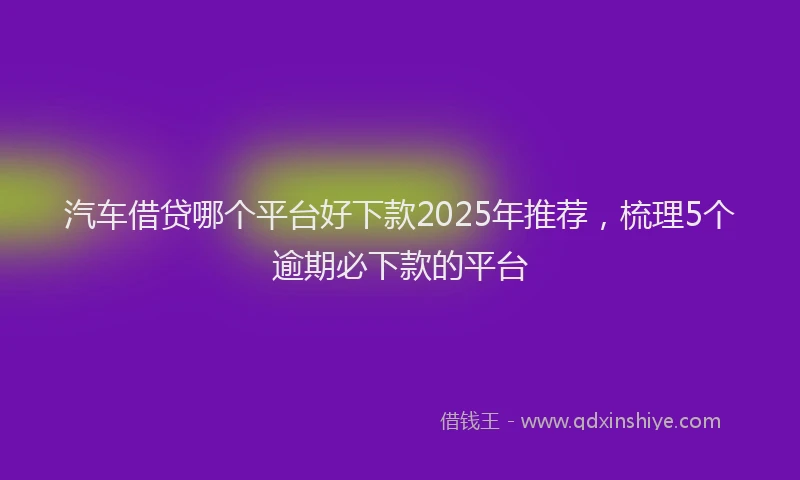 汽车借贷哪个平台好下款2025年推荐，梳理5个逾期必下款的平台