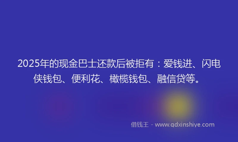 2025年的现金巴士还款后被拒有：爱钱进、闪电侠钱包、便利花、橄榄钱包、融信贷等。