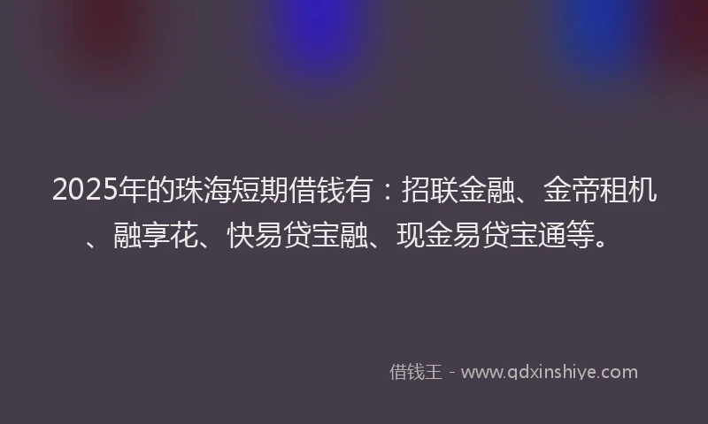 2025年的珠海短期借钱有：招联金融、金帝租机、融享花、快易贷宝融、现金易贷宝通等。