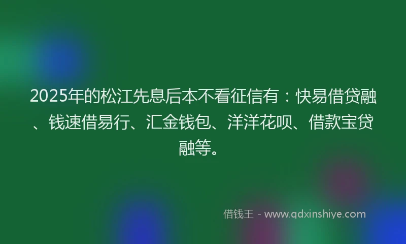 2025年的松江先息后本不看征信有：快易借贷融、钱速借易行、汇金钱包、洋洋花呗、借款宝贷融等。