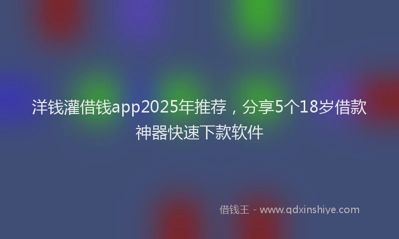 洋钱灌借钱app2025年推荐，分享5个18岁借款神器快速下款软件