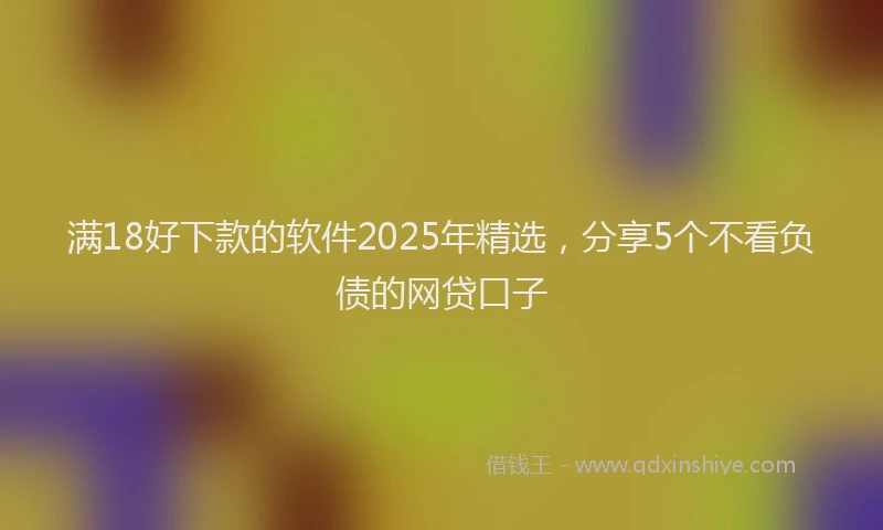 满18好下款的软件2025年精选，分享5个不看负债的网贷口子