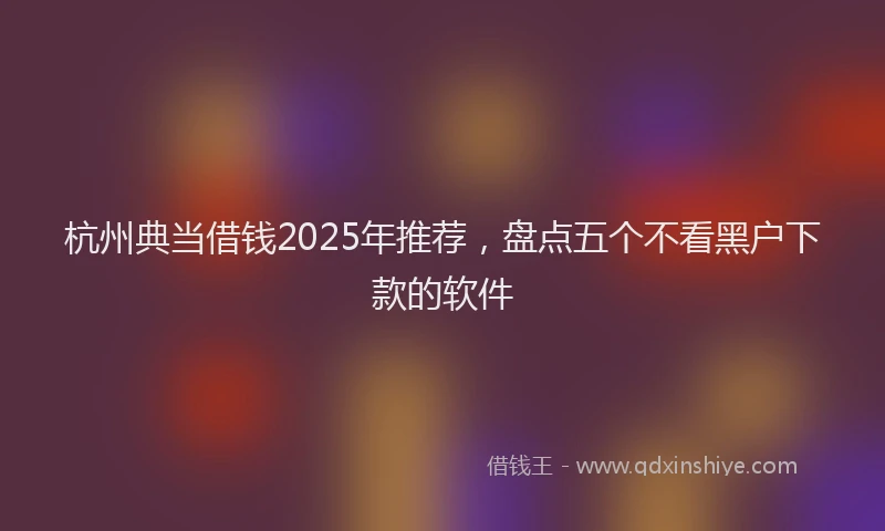杭州典当借钱2025年推荐，盘点五个不看黑户下款的软件