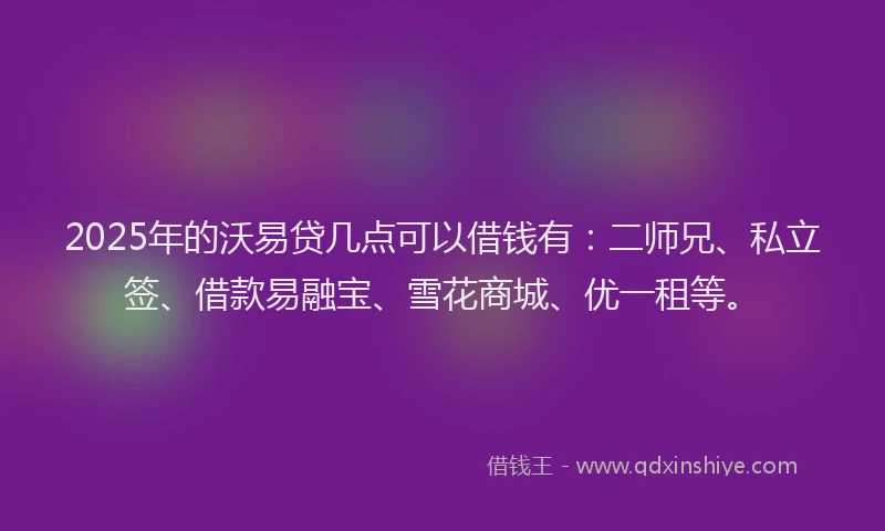 2025年的沃易贷几点可以借钱有：二师兄、私立签、借款易融宝、雪花商城、优一租等。